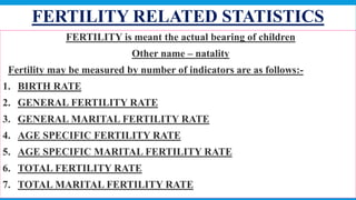 FERTILITY RELATED STATISTICS
 FERTILITY is meant the actual bearing of children
 Other name – natality
 Fertility may be measured by number of indicators are as follows:-
1. BIRTH RATE
2. GENERAL FERTILITY RATE
3. GENERAL MARITAL FERTILITY RATE
4. AGE SPECIFIC FERTILITY RATE
5. AGE SPECIFIC MARITAL FERTILITY RATE
6. TOTAL FERTILITY RATE
7. TOTAL MARITAL FERTILITY RATE
69
 