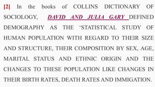[2] In the books of COLLINS DICTIONARY OF
SOCIOLOGY, DAVID AND JULIA GARY DEFINED
DEMOGRAPHY AS THE ‘STATISTICAL STUDY OF
HUMAN POPULATION WITH REGARD TO THEIR SIZE
AND STRUCTURE, THEIR COMPOSITION BY SEX, AGE,
MARITAL STATUS AND ETHNIC ORIGIN AND THE
CHANGES TO THESE POPULATION LIKE CHANGES IN
THEIR BIRTH RATES, DEATH RATES AND IMMIGATION.
7
 