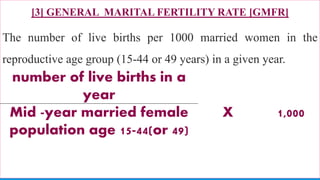 [3] GENERAL MARITAL FERTILITY RATE [GMFR]
The number of live births per 1000 married women in the
reproductive age group (15-44 or 49 years) in a given year.
73
number of live births in a
year
X 1,000Mid -year married female
population age 15-44(or 49)
 