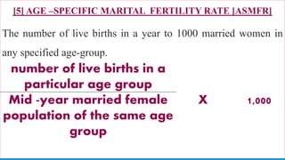 [5] AGE –SPECIFIC MARITAL FERTILITY RATE [ASMFR]
The number of live births in a year to 1000 married women in
any specified age-group.
75
number of live births in a
particular age group
X 1,000Mid -year married female
population of the same age
group
 