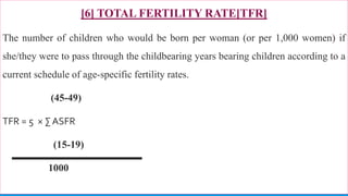 [6] TOTAL FERTILITY RATE[TFR]
The number of children who would be born per woman (or per 1,000 women) if
she/they were to pass through the childbearing years bearing children according to a
current schedule of age-specific fertility rates.
(45-49)
TFR = 5 × ∑ ASFR
(15-19)
1000
76
 