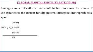 [7] TOTAL MARITAL FERTILITY RATE [TMFR]
Average number of children that would be born to a married women if
she experiences the current fertility pattern throughout her reproductive
span.
(45-49)
TFR = 5 × ∑ ASMFR
(15-19)
1000
77
 