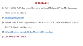 83
REFERENCES
[1] Park K (2015). Park’s Text book of Preventive and Social Medicine. 23RD ed. M/s Banarasidas
 Bhanot publishers. Jabalpur.
[2] www.googleimages.com
[3] Japhet Killewo, Kristian Heggenhougen, EPIDEMIOLOGY AND DEMOGRAPHY IN PUBLIC
HEALTH, Elsevier publisher, 2010.
[4] Office of Registrar General of India, Ministry of Home Affairs
[5] CIA WORLD FACT BOOK
 