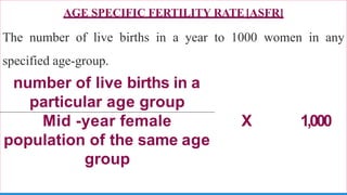 AGE SPECIFIC FERTILITY RATE[ASFR]
The number of live births in a year to 1000 women in any
specified age-group.
number of live births in a
particular age group
Mid -year female X 1,000
population of the same age
group
 