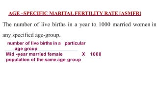 AGE –SPECIFIC MARITAL FERTILITY RATE [ASMFR]
The number of live births in a year to 1000 married women in
any specified age-group.
number of live births in a particular
age group
Mid -year married female X 1000
population of the same age group
 