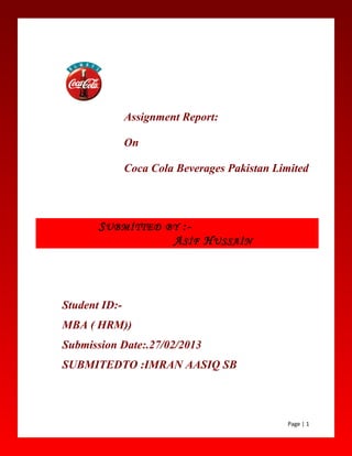 Assignment Report:
On
Coca Cola Beverages Pakistan Limited
Student ID:-
MBA ( HRM))
Submission Date:.27/02/2013
SUBMITEDTO :IMRAN AASIQ SB
Page | 1
SUBMİTTED BY :-
ASİF HUSSAİN
 