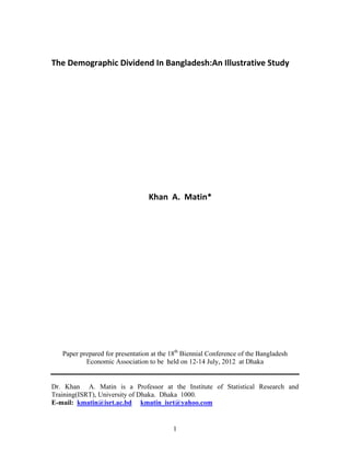 1
The Demographic Dividend In Bangladesh:An Illustrative Study 
 
 
 
 
 
 
 
                                           
 
 
 
                                               Khan  A.  Matin* 
 
 
 
 
Paper prepared for presentation at the 18th
Biennial Conference of the Bangladesh
Economic Association to be held on 12-14 July, 2012 at Dhaka
Dr. Khan A. Matin is a Professor at the Institute of Statistical Research and
Training(ISRT), University of Dhaka. Dhaka 1000.
E-mail: kmatin@isrt.ac.bd kmatin_isrt@yahoo.com
 