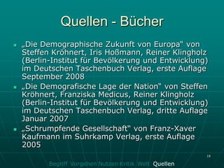 Quellen - Bücher
   „Die Demographische Zukunft von Europa“ von
    Steffen Kröhnert, Iris Hoßmann, Reiner Klingholz
    (Berlin-Institut für Bevölkerung und Entwicklung)
    im Deutschen Taschenbuch Verlag, erste Auflage
    September 2008
   „Die Demografische Lage der Nation“ von Steffen
    Kröhnert, Franziska Medicus, Reiner Klingholz
    (Berlin-Institut für Bevölkerung und Entwicklung)
    im Deutschen Taschenbuch Verlag, dritte Auflage
    Januar 2007
   „Schrumpfende Gesellschaft“ von Franz-Xaver
    Kaufmann im Suhrkamp Verlag, erste Auflage
    2005
                                                         18

           Begriff Vorgehen Nutzen Kritik Welt Quellen
 