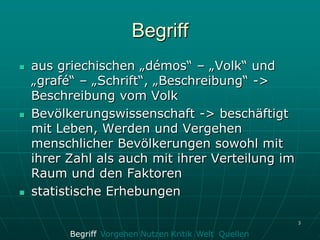Begriff
   aus griechischen „démos“ – „Volk“ und
    „grafé“ – „Schrift“, „Beschreibung“ ->
    Beschreibung vom Volk
   Bevölkerungswissenschaft -> beschäftigt
    mit Leben, Werden und Vergehen
    menschlicher Bevölkerungen sowohl mit
    ihrer Zahl als auch mit ihrer Verteilung im
    Raum und den Faktoren
   statistische Erhebungen

                                                        3

          Begriff Vorgehen Nutzen Kritik Welt Quellen
 