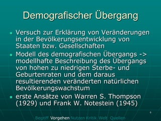 Demografischer Übergang
   Versuch zur Erklärung von Veränderungen
    in der Bevölkerungsentwicklung von
    Staaten bzw. Gesellschaften
   Modell des demografischen Übergangs ->
    modellhafte Beschreibung des Übergangs
    von hohen zu niedrigen Sterbe- und
    Geburtenraten und dem daraus
    resultierenden veränderten natürlichen
    Bevölkerungswachstum
   erste Ansätze von Warren S. Thompson
    (1929) und Frank W. Notestein (1945)
                                                       6

         Begriff Vorgehen Nutzen Kritik Welt Quellen
 