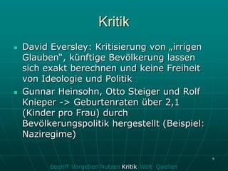 Kritik
   David Eversley: Kritisierung von „irrigen
    Glauben“, künftige Bevölkerung lassen
    sich exakt berechnen und keine Freiheit
    von Ideologie und Politik
   Gunnar Heinsohn, Otto Steiger und Rolf
    Knieper -> Geburtenraten über 2,1
    (Kinder pro Frau) durch
    Bevölkerungspolitik hergestellt (Beispiel:
    Naziregime)

                                                        9

          Begriff Vorgehen Nutzen Kritik Welt Quellen
 
