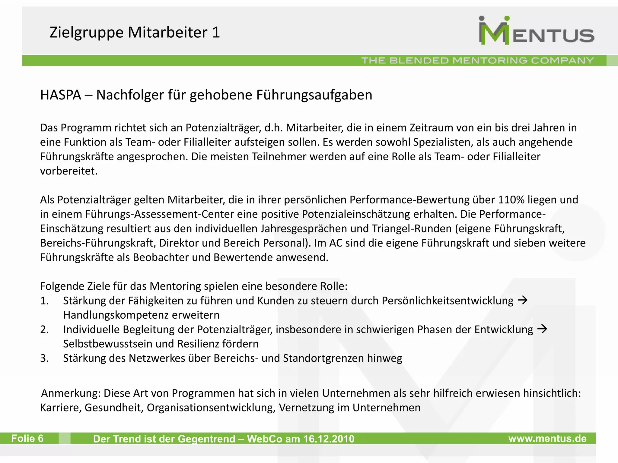 Erfolgreiche Beispiele für die Anwendung von Mentoring Die folgenden Beispiele zeigen, wie Mentoring zur Bewältigung von Herausforderungen des demographischen Wandels eingesetzt werden kann. Die Beispiele (außer 1b.) sind in einer Studie der Mentus GmbH (2010) auf die Erfolgsfaktoren von Mentoring untersucht worden. Zielgruppe Schüler / Auszubildende / StudentenRoland-Berger-Stiftung – Förderung begabter Jugendlicher aus schwierigen sozialen VerhältnissenBayerische Eliteakademie – Förderung hochqualifizierter Studenten Zielgruppe MitarbeiterHASPA – Nachfolger für gehobene FührungsaufgabenCross Mentoring – Zusammenschluss von KMU zur Gewinnung und Qualifizierung von MitarbeiternZielgruppe GeringqualifizierteWirtschaftsförderung Stuttgart – Aufbauqualifizierung zur Sicherung der Beschäftigungsfähigkeit Zielgruppe MigrantenBerami e.V. – Integration von MigrantinnenZielgruppe Ältere MitarbeiterElektronikkonzern (anonym) – Karriereperspektiven für Mitarbeiter Reverse Mentoring der Deutsche Telekom AG – Jung Mitarbeiter als Mentoren älterer Kollegen