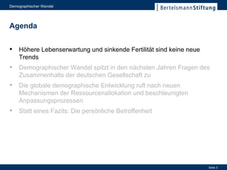 Höhere Lebenserwartung und sinkende Fertilität sind keine neue Trends Höhere Lebenserwartung und sinkende Fertilität sind keine neue Trends Demographischer Wandel spitzt in den nächsten Jahren Fragen des Zusammenhalts der deutschen Gesellschaft zu Die globale demographische Entwicklung ruft nach neuen Mechanismen der Ressourcenallokation und beschleunigten Anpassungsprozessen Statt eines Fazits: Die persönliche Betroffenheit Agenda 