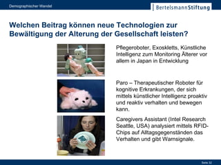 Welchen Beitrag können neue Technologien zur Bewältigung der Alterung der Gesellschaft leisten? Pflegeroboter, Exoskletts, Künstliche Intelligenz zum Monitoring Älterer vor allem in Japan in Entwicklung Caregivers Assistant (Intel Research Seattle, USA) analysiert mittels RFID-Chips auf Alltagsgegenständen das Verhalten und gibt Warnsignale. Paro  –  Therapeutischer Roboter für kognitive Erkrankungen, der sich mittels künstlicher Intelligenz proaktiv und reaktiv verhalten und bewegen kann. 