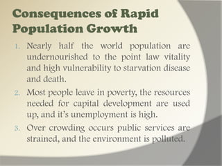 Environmental destruction and degradation in order to produce food by any possible method, e.g. slash – and – burn agriculture.Many children are pushed to work for the sustenance of their everyday life through child labor & prostitution, and mendicancy.The high ratio of children to the adults of working age who must provide for their education and welfare not only places. A reserve strain on the national budget, but tends to temper improvements in the efficiency of education & health services to the nation’s children.