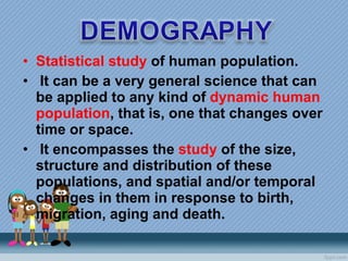 Statistical study  of human population.   It can be a very general science that can be applied to any kind of  dynamic human population , that is, one that changes over time or space.    It encompasses the  study  of the size, structure and distribution of these populations, and spatial and/or temporal changes in them in response to birth, migration, aging and death. 