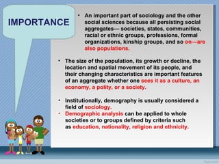 IMPORTANCE An important part of sociology and the other social sciences because all persisting social aggregates— societies, states, communities, racial or ethnic groups, professions, formal organizations, kinship groups, and so  on—are also populations.  The size of the population, its growth or decline, the location and spatial movement of its people, and their changing characteristics are important features of an aggregate whether one  sees it as a culture, an economy, a polity, or a society.  Institutionally, demography is usually considered a field of  sociology. Demographic analysis  can be applied to whole societies or to groups defined by criteria such as  education, nationality, religion and ethnicity. 