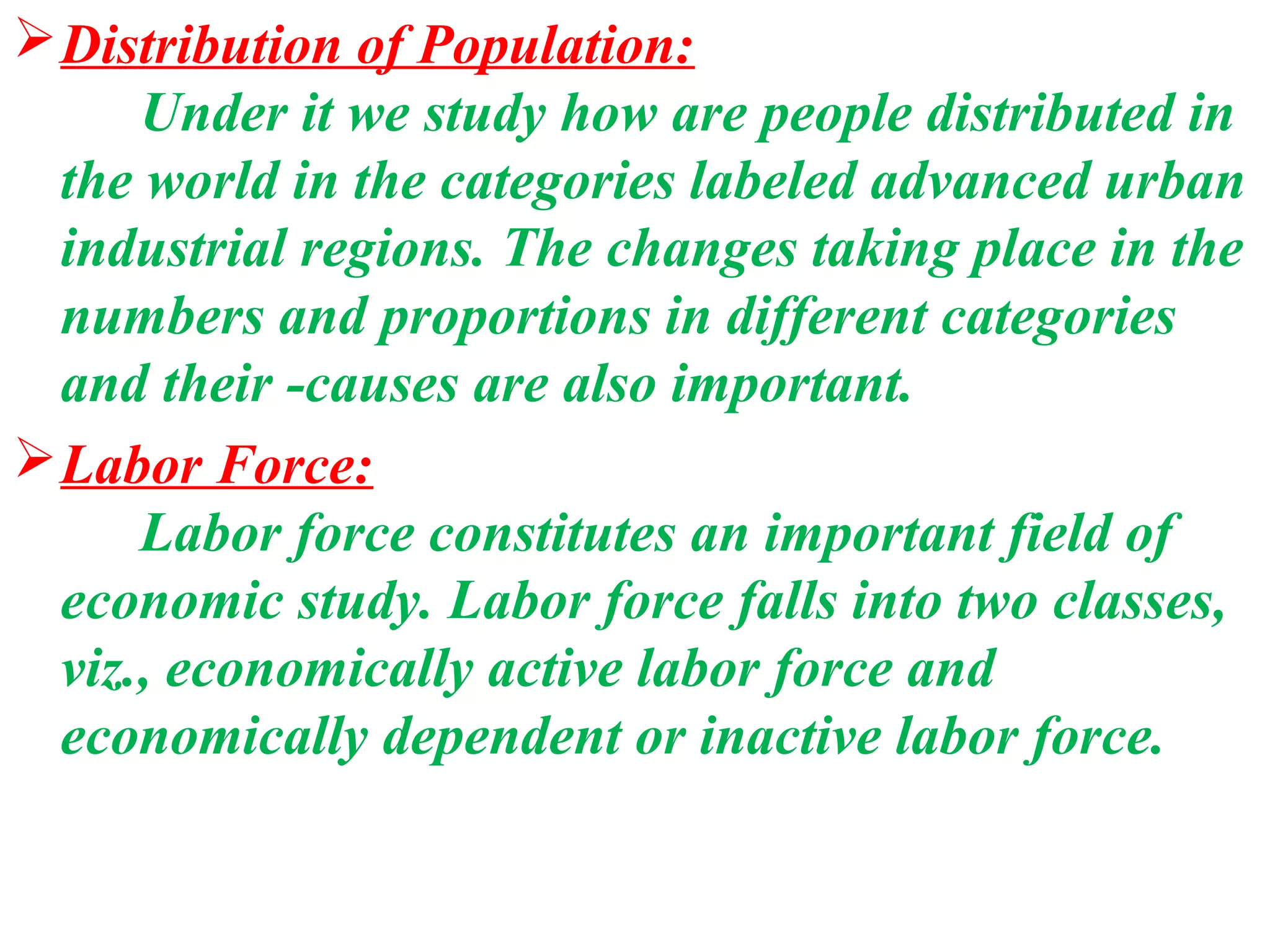  Distribution of Population:
      Under it we study how are people distributed in
  the world in the categories labeled advanced urban
  industrial regions. The changes taking place in the
  numbers and proportions in different categories
  and their -causes are also important.
 Labor Force:
      Labor force constitutes an important field of
  economic study. Labor force falls into two classes,
  viz., economically active labor force and
  economically dependent or inactive labor force.
 