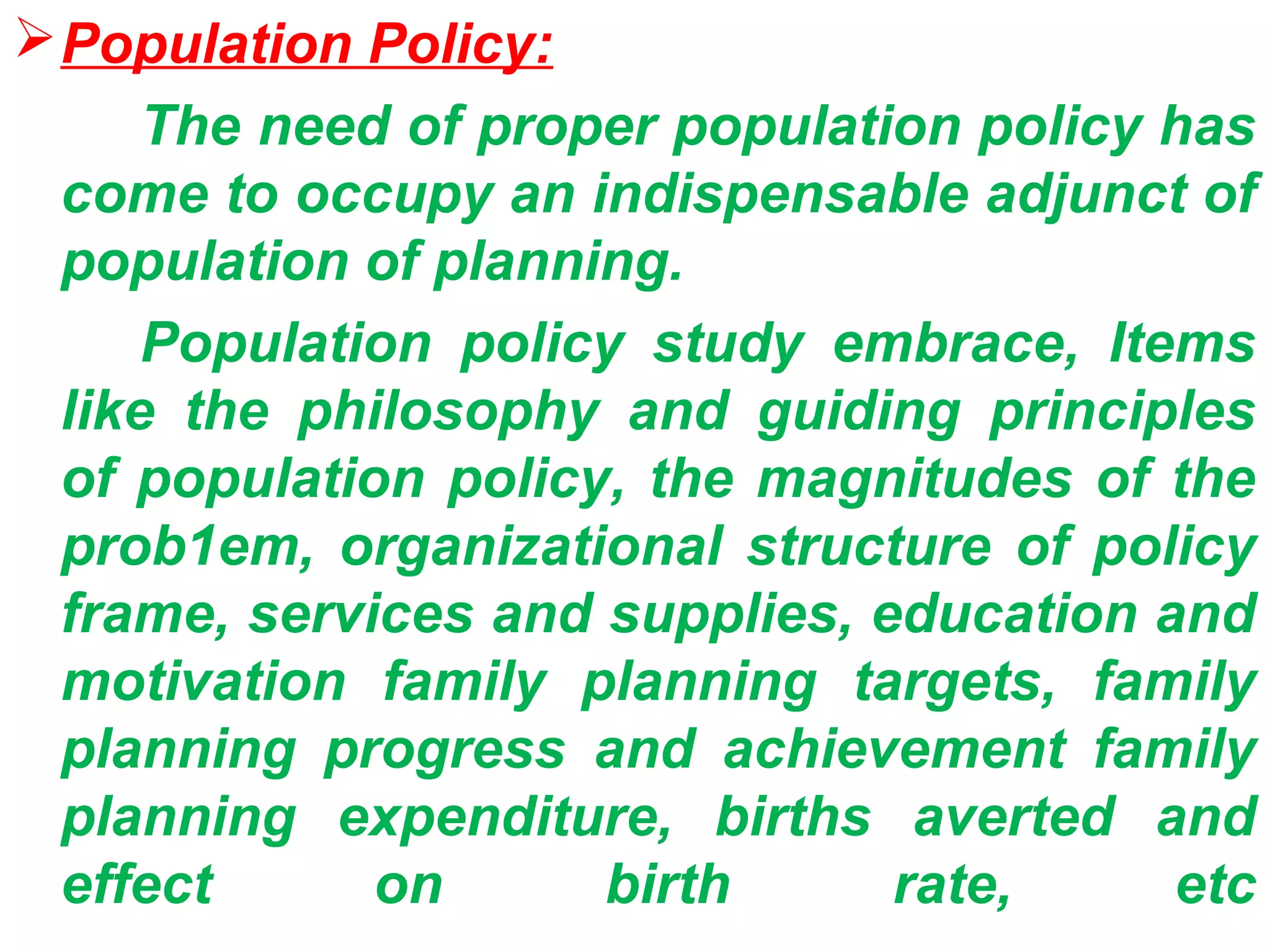  Population Policy:
     The need of proper population policy has
 come to occupy an indispensable adjunct of
 population of planning.
     Population policy study embrace, Items
 like the philosophy and guiding principles
 of population policy, the magnitudes of the
 prob1em, organizational structure of policy
 frame, services and supplies, education and
 motivation family planning targets, family
 planning progress and achievement family
 planning expenditure, births averted and
 effect      on      birth      rate,     etc
 
