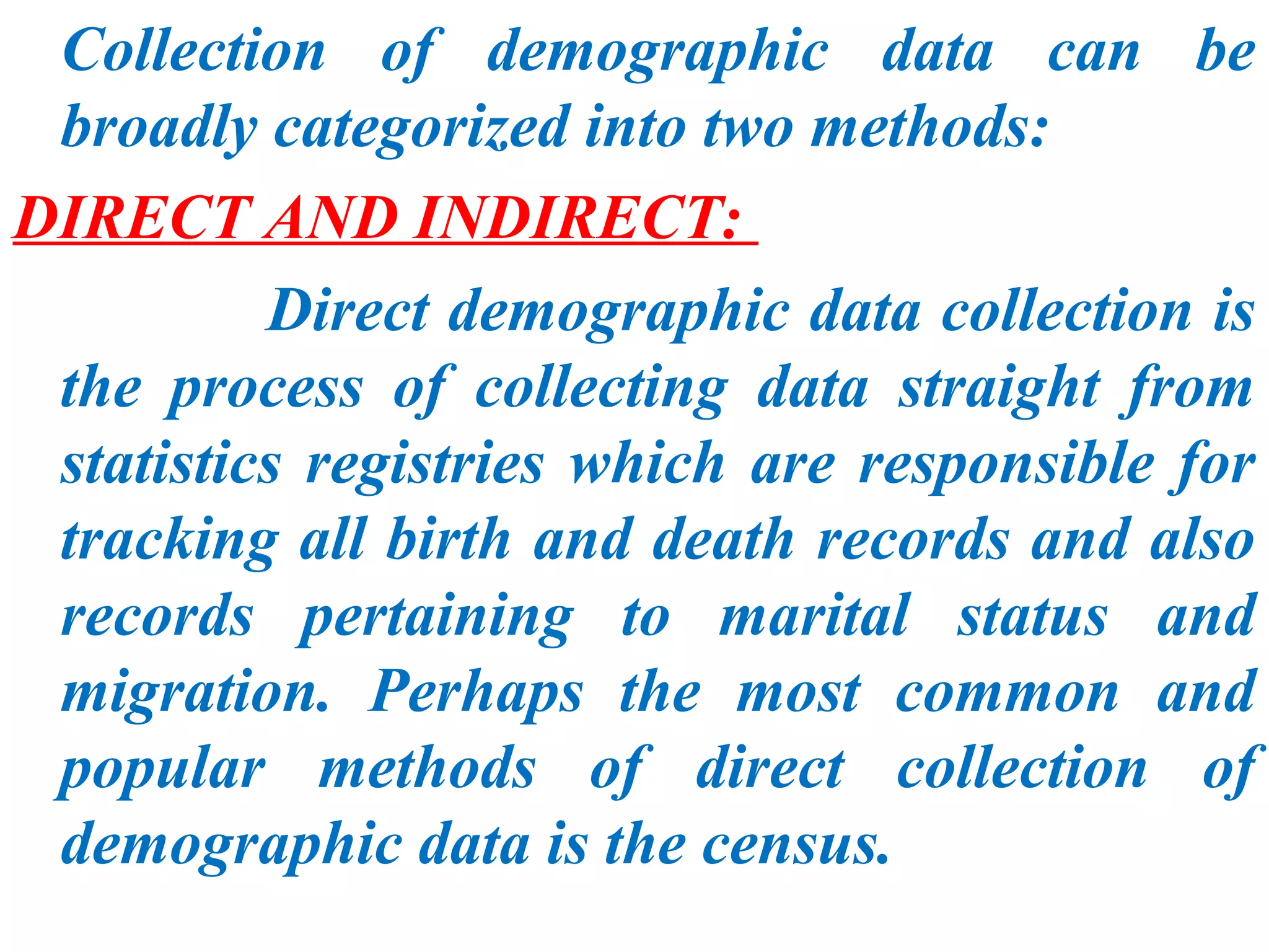 Collection of demographic data can be
 broadly categorized into two methods:
DIRECT AND INDIRECT:
          Direct demographic data collection is
 the process of collecting data straight from
 statistics registries which are responsible for
 tracking all birth and death records and also
 records pertaining to marital status and
 migration. Perhaps the most common and
 popular methods of direct collection of
 demographic data is the census.
 
