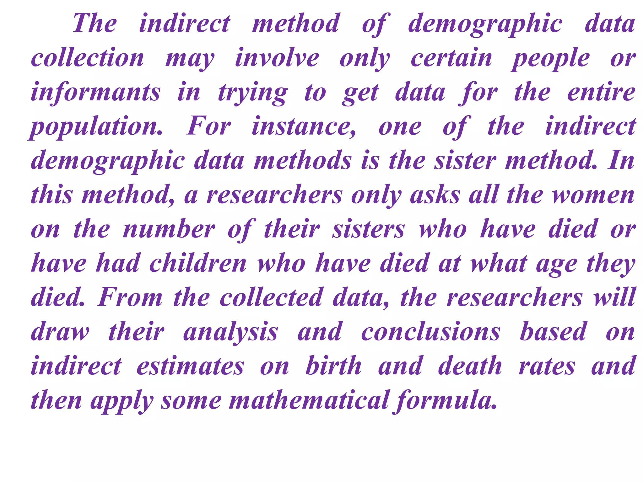 The indirect method of demographic data
collection may involve only certain people or
informants in trying to get data for the entire
population. For instance, one of the indirect
demographic data methods is the sister method. In
this method, a researchers only asks all the women
on the number of their sisters who have died or
have had children who have died at what age they
died. From the collected data, the researchers will
draw their analysis and conclusions based on
indirect estimates on birth and death rates and
then apply some mathematical formula.
 