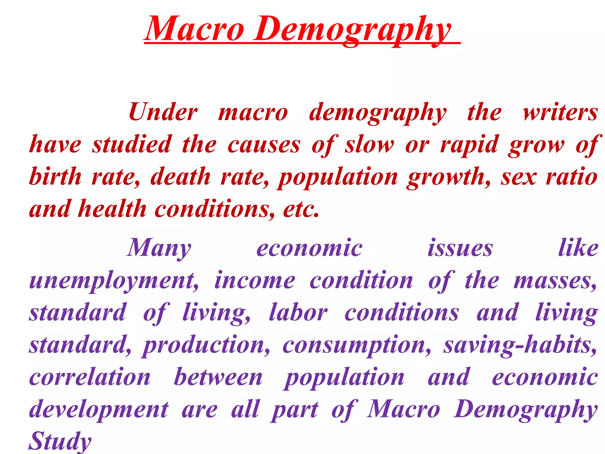 Macro Demography

         Under macro demography the writers
have studied the causes of slow or rapid grow of
birth rate, death rate, population growth, sex ratio
and health conditions, etc.
         Many        economic        issues     like
unemployment, income condition of the masses,
standard of living, labor conditions and living
standard, production, consumption, saving-habits,
correlation between population and economic
development are all part of Macro Demography
Study
 