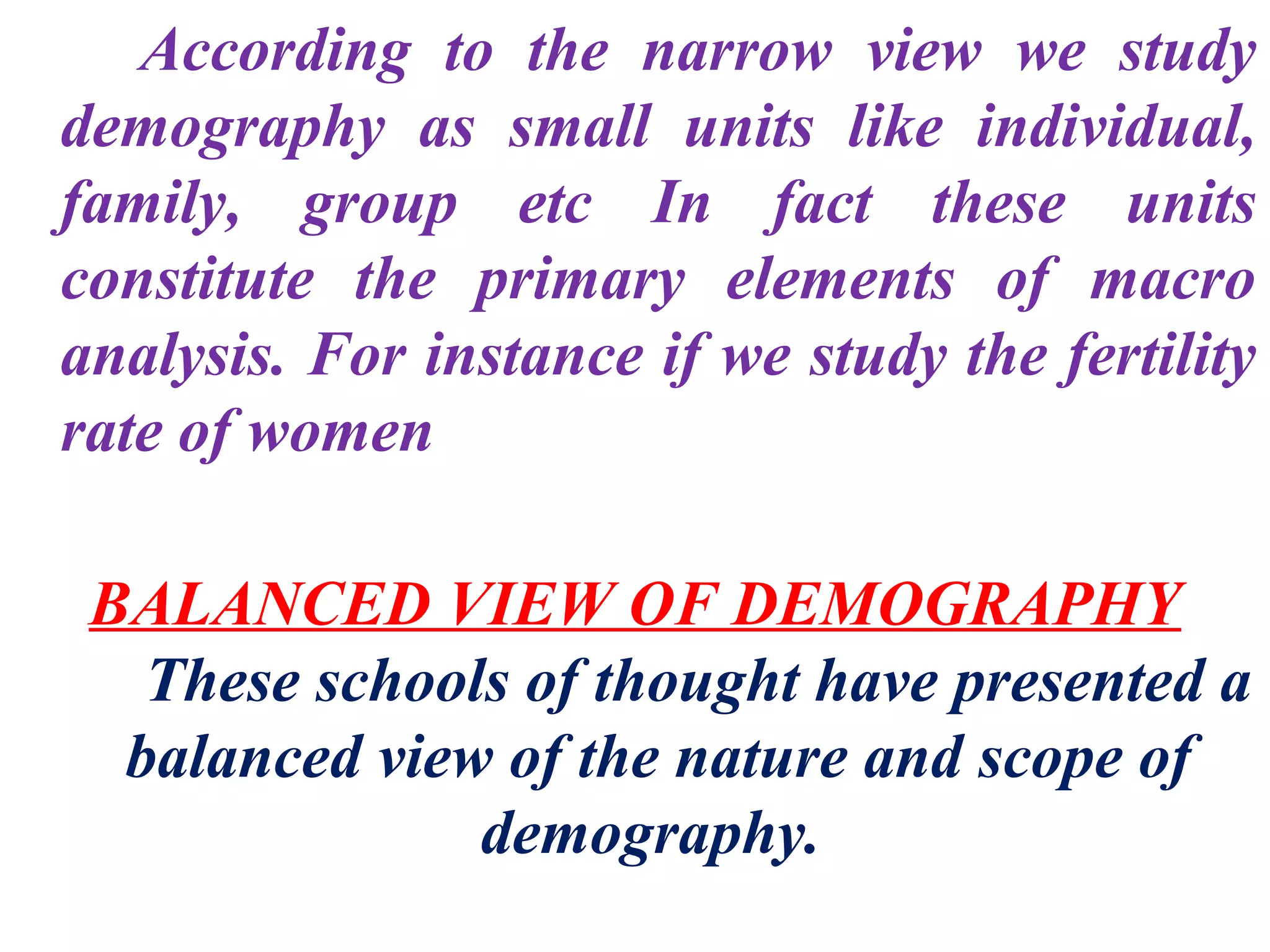 According to the narrow view we study
demography as small units like individual,
family, group etc In fact these units
constitute the primary elements of macro
analysis. For instance if we study the fertility
rate of women

 BALANCED VIEW OF DEMOGRAPHY
   These schools of thought have presented a
  balanced view of the nature and scope of
               demography.
 