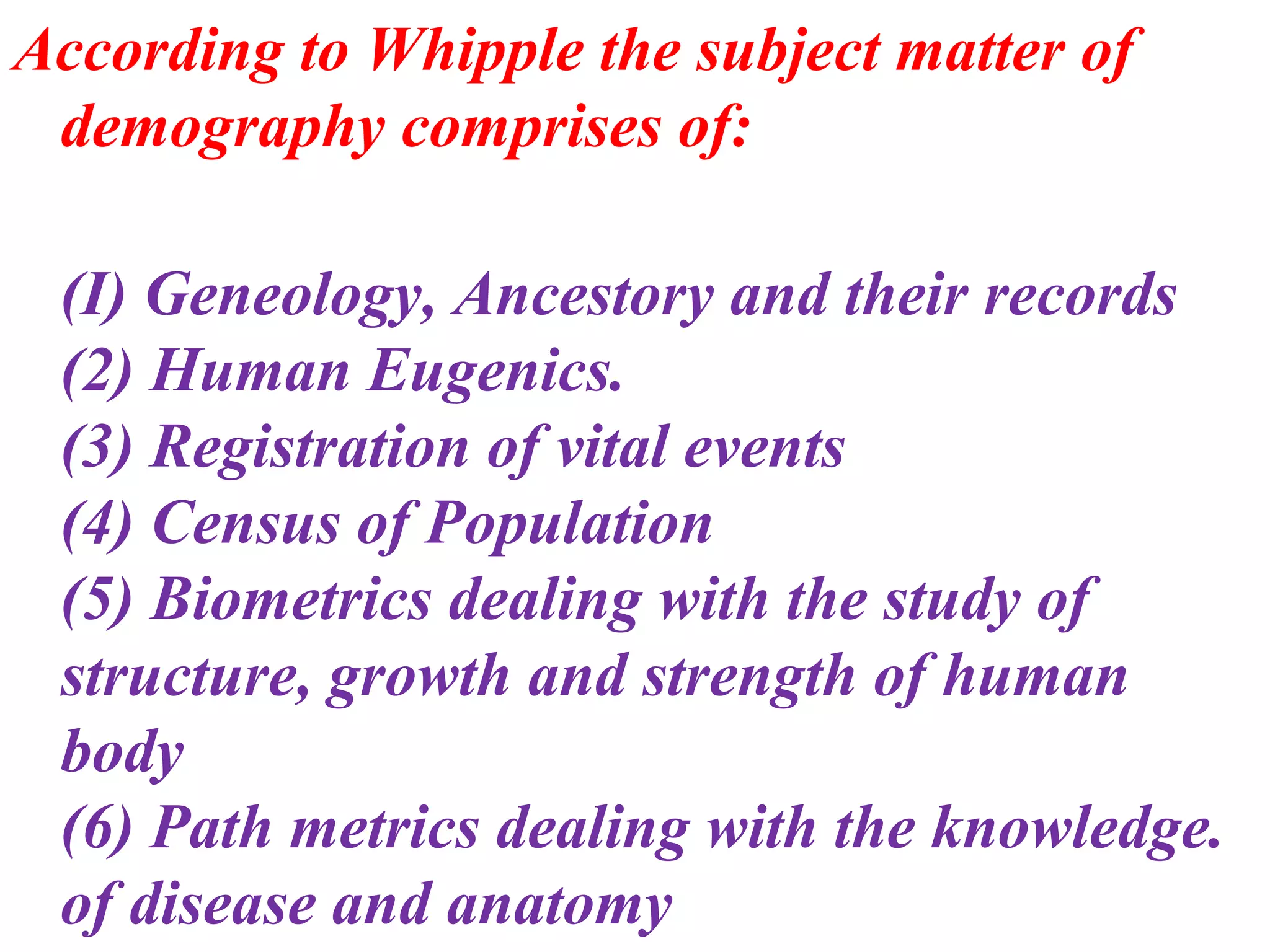 According to Whipple the subject matter of
 demography comprises of:

 (I) Geneology, Ancestory and their records
 (2) Human Eugenics.
 (3) Registration of vital events
 (4) Census of Population
 (5) Biometrics dealing with the study of
 structure, growth and strength of human
 body
 (6) Path metrics dealing with the knowledge.
 of disease and anatomy
 