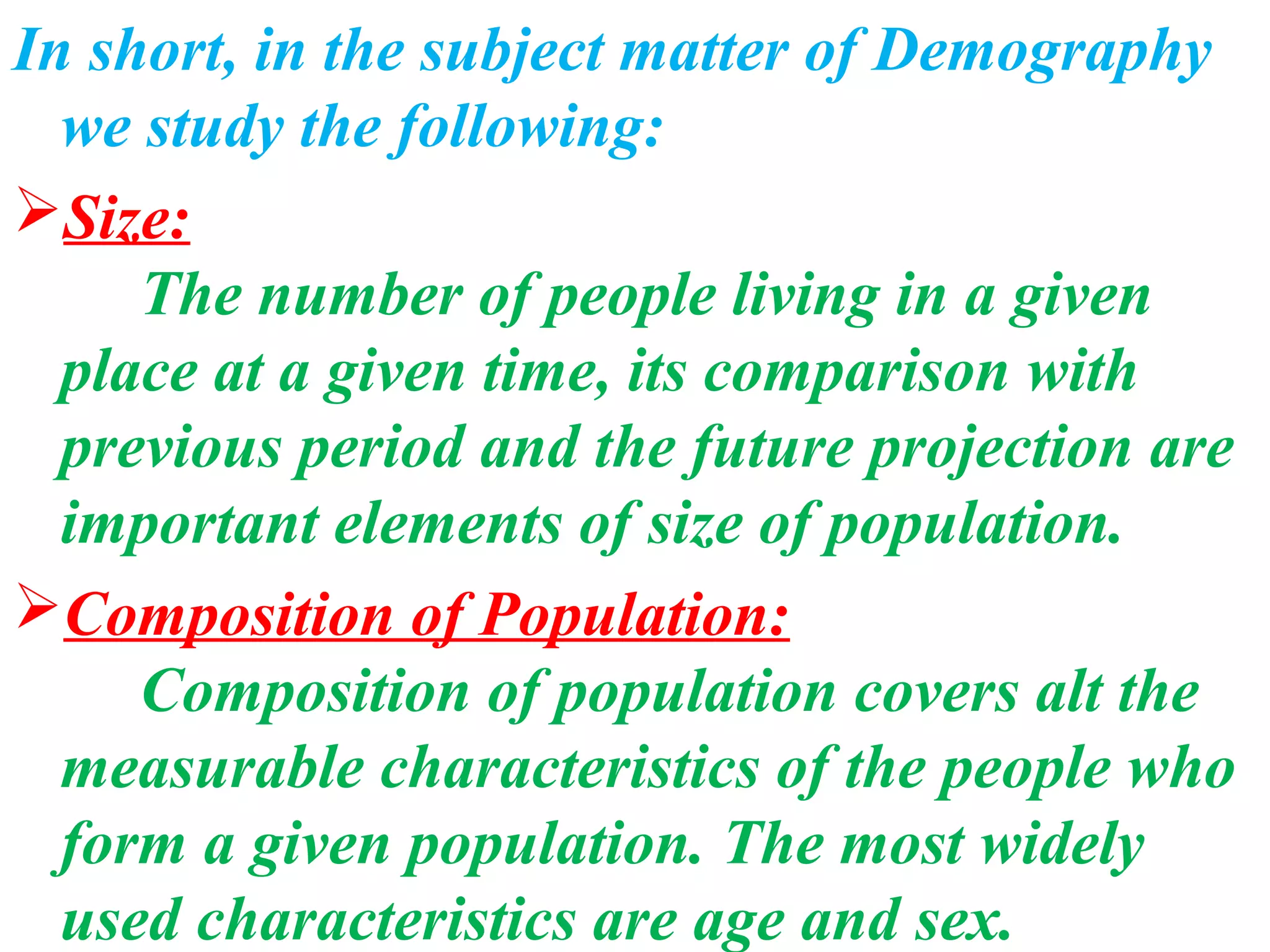 In short, in the subject matter of Demography
  we study the following:
Size:
     The number of people living in a given
  place at a given time, its comparison with
  previous period and the future projection are
  important elements of size of population.
Composition of Population:
     Composition of population covers alt the
  measurable characteristics of the people who
  form a given population. The most widely
  used characteristics are age and sex.
 