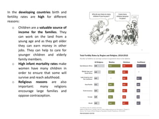 In the developing countries birth and
fertility rates are high for different
reasons:
o Children are a valuable source of
income for the families. They
can work on the land from a
young age and as they get older
they can earn money in other
jobs. They can help to care for
younger children and elderly
family members.
o High infant mortality rates make
women have many children in
order to ensure that some will
survive and reach adulthood.
o Religious reasons are also
important: many religions
encourage large families and
oppose contraception.
 
