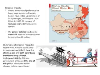 Negative impacts:
- due to a traditional preference for
boys, large numbers of female
babies have ended up homeless or
in orphanages, and in some cases
killed. In 2000, 90 per cent of
foetuses aborted in China were
female.
- the gender balance has become
distorted. Men outnumber women
by more than 60 million.
China's one-child policy relaxed in
recent years. Couples could apply
to have a second child if their first
child is a girl, or if both parents are
themselves only-children.
In October 2015 the Chinese
government announced the end of
this policy: all couples will be
allowed to have two children
 