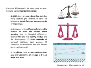 There are differences in life expectancy between
men and women (gender imbalance):
- At birth, there are more boys than girls. For
every 100 baby girls 106 boys are born. This
is because female foetuses have more risks
of miscarriage.
- As time goes by the difference between the
number of men and women starts
reducing, due to biological differences,
men’s riskier and less healthy lifestyle and
the development of richer networks of
personal relations from women. At
adulthood the number of men and women
is more or less equal.
- In the old age there are more women than
men and women live an average of 5 years
more than men.
Life expectancy differences in the UK
 