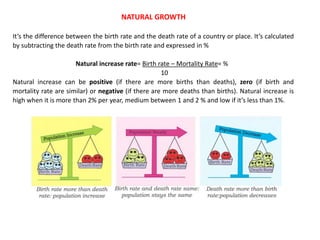 NATURAL GROWTH
It’s the difference between the birth rate and the death rate of a country or place. It’s calculated
by subtracting the death rate from the birth rate and expressed in %
Natural increase rate= Birth rate – Mortality Rate= %
10
Natural increase can be positive (if there are more births than deaths), zero (if birth and
mortality rate are similar) or negative (if there are more deaths than births). Natural increase is
high when it is more than 2% per year, medium between 1 and 2 % and low if it’s less than 1%.
 