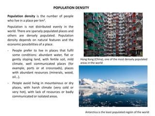 POPULATION DENSITY
Population density is the number of people
who live in a place per km2.
Population is not distributed evenly in the
world. There are sparsely populated places and
others are densely populated. Population
density depends on natural features and the
economic possibilities of a place.
- People prefer to live in places that fulfil
some conditions: abundant water, flat or
gently sloping land, with fertile soil, mild
climate, well communicated places (for
example, ports or at crossroads), places
with abundant resources (minerals, wood,
oil…).
- People avoid living in mountainous or dry
places, with harsh climate (very cold or
very hot), with lack of resources or badly
communicated or isolated areas.
Hong Kong (China), one of the most densely populated
areas in the world
Antarctica is the least populated región of the world
 