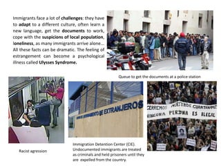 Immigrants face a lot of challenges: they have
to adapt to a different culture, often learn a
new language, get the documents to work,
cope with the suspicions of local population,
loneliness, as many immigrants arrive alone...
All these facts can be dramatic. The feeling of
estrangement can become a psychological
illness called Ulysses Syndrome.
Queue to get the documents at a police station
Racist agression
Immigration Detention Center (CIE).
Undocumented immigrants are treated
as criminals and held prisoners until they
are expelled from the country.
 