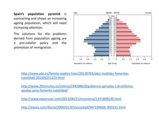 Spain’s population pyramid is
contracting and shows an increasing
ageing population, which will need
increasing attention.
The solutions for the problems
derived from population ageing are
a pro-natalist policy and the
promotion of immigration.
http://www.abc.es/familia-padres-hijos/20130701/abci-medidas-fomentar-
natalidad-201306251225.html
http://www.20minutos.es/noticia/2442886/0/gobierno-aprueba-1-8-millones-
ayudas-para-fomento-natalidad/
http://www.expansion.com/2013/06/21/economia/1371809249.html
http://elpais.com/diario/2000/01/07/sociedad/947199608_850215.html
 