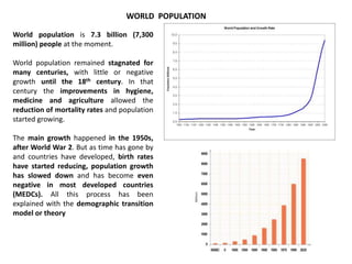 WORLD POPULATION
World population is 7.3 billion (7,300
million) people at the moment.
World population remained stagnated for
many centuries, with little or negative
growth until the 18th century. In that
century the improvements in hygiene,
medicine and agriculture allowed the
reduction of mortality rates and population
started growing.
The main growth happened in the 1950s,
after World War 2. But as time has gone by
and countries have developed, birth rates
have started reducing, population growth
has slowed down and has become even
negative in most developed countries
(MEDCs). All this process has been
explained with the demographic transition
model or theory
 