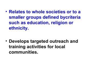 • Relates to whole societies or to a
smaller groups defined bycriteria
such as education, religion or
ethnicity.
• Develops targeted outreach and
training activities for local
communities.
 