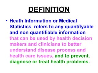DEFINITION
• Heath Information or Medical
Statistics refers to any quantifyable
and non quantifiable information
that can be used by health decision
makers and clinicians to better
understand disease process and
health care issues, and to prevent,
diagnose or treat health problems.
 