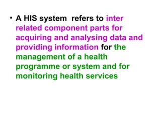 • A HIS system refers to inter
related component parts for
acquiring and analysing data and
providing information for the
management of a health
programme or system and for
monitoring health services
 