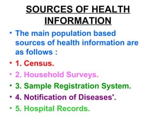 SOURCES OF HEALTH
INFORMATION
• The main population based
sources of health information are
as follows :
• 1. Census.
• 2. Household Surveys.
• 3. Sample Registration System.
• 4. Notification of Diseases'.
• 5. Hospital Records.
 