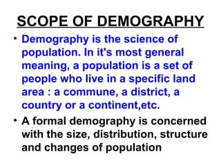 SCOPE OF DEMOGRAPHY
• Demography is the science of
population. In it's most general
meaning, a population is a set of
people who live in a specific land
area : a commune, a district, a
country or a continent,etc.
• A formal demography is concerned
with the size, distribution, structure
and changes of population
 