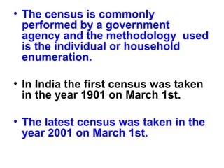 • The census is commonly
performed by a government
agency and the methodology used
is the individual or household
enumeration.
• In India the first census was taken
in the year 1901 on March 1st.
• The latest census was taken in the
year 2001 on March 1st.
 