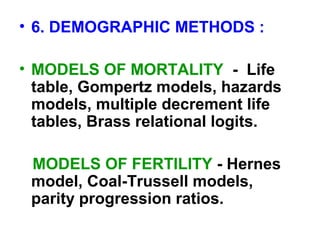 • 6. DEMOGRAPHIC METHODS :
• MODELS OF MORTALITY - Life
table, Gompertz models, hazards
models, multiple decrement life
tables, Brass relational logits.
MODELS OF FERTILITY - Hernes
model, Coal-Trussell models,
parity progression ratios.
 