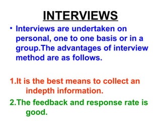 INTERVIEWS
• Interviews are undertaken on
personal, one to one basis or in a
group.The advantages of interview
method are as follows.
1.It is the best means to collect an
indepth information.
2.The feedback and response rate is
good.
 