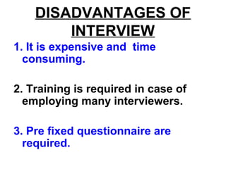 DISADVANTAGES OF
INTERVIEW
1. It is expensive and time
consuming.
2. Training is required in case of
employing many interviewers.
3. Pre fixed questionnaire are
required.
 