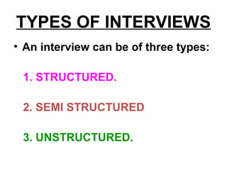TYPES OF INTERVIEWS
• An interview can be of three types:
1. STRUCTURED.
2. SEMI STRUCTURED
3. UNSTRUCTURED.
 