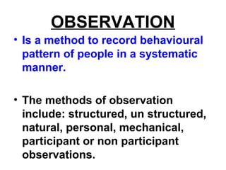 OBSERVATION
• Is a method to record behavioural
pattern of people in a systematic
manner.
• The methods of observation
include: structured, un structured,
natural, personal, mechanical,
participant or non participant
observations.
 