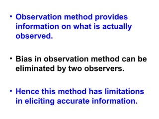 • Observation method provides
information on what is actually
observed.
• Bias in observation method can be
eliminated by two observers.
• Hence this method has limitations
in eliciting accurate information.
 