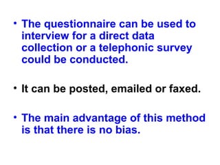 • The questionnaire can be used to
interview for a direct data
collection or a telephonic survey
could be conducted.
• It can be posted, emailed or faxed.
• The main advantage of this method
is that there is no bias.
 